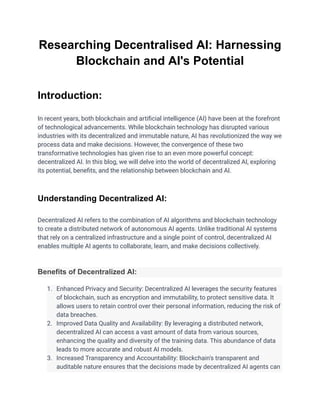 Researching Decentralised AI: Harnessing
Blockchain and AI's Potential
Introduction:
In recent years, both blockchain and artificial intelligence (AI) have been at the forefront
of technological advancements. While blockchain technology has disrupted various
industries with its decentralized and immutable nature, AI has revolutionized the way we
process data and make decisions. However, the convergence of these two
transformative technologies has given rise to an even more powerful concept:
decentralized AI. In this blog, we will delve into the world of decentralized AI, exploring
its potential, benefits, and the relationship between blockchain and AI.
Understanding Decentralized AI:
Decentralized AI refers to the combination of AI algorithms and blockchain technology
to create a distributed network of autonomous AI agents. Unlike traditional AI systems
that rely on a centralized infrastructure and a single point of control, decentralized AI
enables multiple AI agents to collaborate, learn, and make decisions collectively.
Benefits of Decentralized AI:
1. Enhanced Privacy and Security: Decentralized AI leverages the security features
of blockchain, such as encryption and immutability, to protect sensitive data. It
allows users to retain control over their personal information, reducing the risk of
data breaches.
2. Improved Data Quality and Availability: By leveraging a distributed network,
decentralized AI can access a vast amount of data from various sources,
enhancing the quality and diversity of the training data. This abundance of data
leads to more accurate and robust AI models.
3. Increased Transparency and Accountability: Blockchain's transparent and
auditable nature ensures that the decisions made by decentralized AI agents can
 