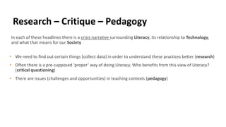 In each of these headlines there is a crisis narrative surrounding Literacy, its relationship to Technology,
and what that means for our Society
• We need to find out certain things (collect data) in order to understand these practices better (research)
• Often there is a pre-supposed ‘proper’ way of doing Literacy. Who benefits from this view of Literacy?
(critical questioning)
• There are issues (challenges and opportunities) in teaching contexts (pedagogy)
Research – Critique – Pedagogy
 