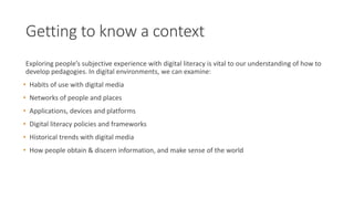 Getting to know a context
Exploring people’s subjective experience with digital literacy is vital to our understanding of how to
develop pedagogies. In digital environments, we can examine:
• Habits of use with digital media
• Networks of people and places
• Applications, devices and platforms
• Digital literacy policies and frameworks
• Historical trends with digital media
• How people obtain & discern information, and make sense of the world
 