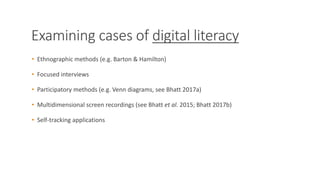 Examining cases of digital literacy
• Ethnographic methods (e.g. Barton & Hamilton)
• Focused interviews
• Participatory methods (e.g. Venn diagrams, see Bhatt 2017a)
• Multidimensional screen recordings (see Bhatt et al. 2015; Bhatt 2017b)
• Self-tracking applications
 