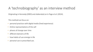 A ‘technobiography’ as an interview method
Originating in Kennedy (2003) and elaborated on in Page et al. (2014).
This method can focus on:
• personal practices with digital media (lived experience)
• Online representations of the self
• phases of change over time
• different domains of life
• how habits of use emerge in life
• personal use vs prescribed use.
 