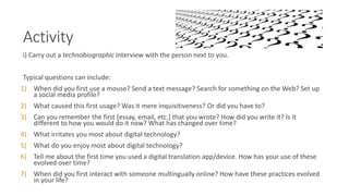 Activity
i) Carry out a technobiographic interview with the person next to you.
Typical questions can include:
1) When did you first use a mouse? Send a text message? Search for something on the Web? Set up
a social media profile?
2) What caused this first usage? Was it mere inquisitiveness? Or did you have to?
3) Can you remember the first [essay, email, etc.] that you wrote? How did you write it? Is it
different to how you would do it now? What has changed over time?
4) What irritates you most about digital technology?
5) What do you enjoy most about digital technology?
6) Tell me about the first time you used a digital translation app/device. How has your use of these
evolved over time?
7) When did you first interact with someone multingually online? How have these practices evolved
in your life?
 