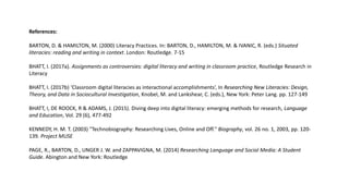 References:
BARTON, D. & HAMILTON, M. (2000) Literacy Practices. In: BARTON, D., HAMILTON, M. & IVANIC, R. (eds.) Situated
literacies: reading and writing in context. London: Routledge. 7-15
BHATT, I. (2017a). Assignments as controversies: digital literacy and writing in classroom practice, Routledge Research in
Literacy
BHATT, I. (2017b) ‘Classroom digital literacies as interactional accomplishments’, In Researching New Literacies: Design,
Theory, and Data in Sociocultural Investigation, Knobel, M. and Lankshear, C. (eds.), New York: Peter Lang. pp. 127-149
BHATT, I, DE ROOCK, R & ADAMS, J. (2015). Diving deep into digital literacy: emerging methods for research, Language
and Education, Vol. 29 (6), 477-492
KENNEDY, H. M. T. (2003) "Technobiography: Researching Lives, Online and Off." Biography, vol. 26 no. 1, 2003, pp. 120-
139. Project MUSE
PAGE, R., BARTON, D., UNGER J. W. and ZAPPAVIGNA, M. (2014) Researching Language and Social Media: A Student
Guide. Abington and New York: Routledge
 