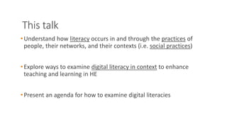 This talk
•Understand how literacy occurs in and through the practices of
people, their networks, and their contexts (i.e. social practices)
•Explore ways to examine digital literacy in context to enhance
teaching and learning in HE
•Present an agenda for how to examine digital literacies
 