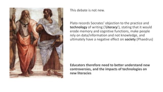 This debate is not new.
Plato records Socrates’ objection to the practice and
technology of writing (‘Literacy’), stating that it would
erode memory and cognitive functions, make people
rely on data/information and not knowledge, and
ultimately have a negative effect on society (Phaedrus)
Educators therefore need to better understand new
controversies, and the impacts of technologies on
new literacies
 
