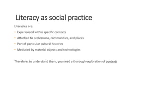 Literacy as social practice
Literacies are:
• Experienced within specific contexts
• Attached to professions, communities, and places
• Part of particular cultural histories
• Mediated by material objects and technologies
Therefore, to understand them, you need a thorough exploration of contexts
 