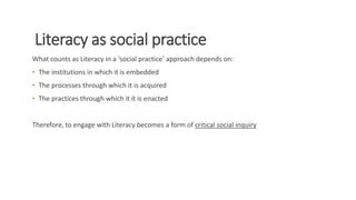 Literacy as social practice
What counts as Literacy in a ‘social practice’ approach depends on:
• The institutions in which it is embedded
• The processes through which it is acquired
• The practices through which it it is enacted
Therefore, to engage with Literacy becomes a form of critical social inquiry
 