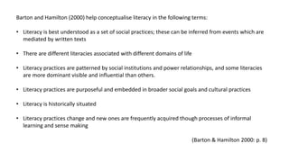 Barton and Hamilton (2000) help conceptualise literacy in the following terms:
• Literacy is best understood as a set of social practices; these can be inferred from events which are
mediated by written texts
• There are different literacies associated with different domains of life
• Literacy practices are patterned by social institutions and power relationships, and some literacies
are more dominant visible and influential than others.
• Literacy practices are purposeful and embedded in broader social goals and cultural practices
• Literacy is historically situated
• Literacy practices change and new ones are frequently acquired though processes of informal
learning and sense making
(Barton & Hamilton 2000: p. 8)
 