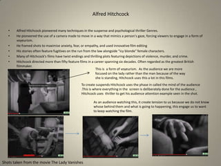 Alfred Hitchcock
•
•
•
•
•
•

Alfred Hitchcock pioneered many techniques in the suspense and psychological thriller Genres.
He pioneered the use of a camera made to move in a way that mimics a person's gaze, forcing viewers to engage in a form of
voyeurism.
He framed shots to maximise anxiety, fear, or empathy, and used innovative film editing
His stories often feature fugitives on the run from the law alongside "icy blonde" female characters.
Many of Hitchcock's films have twist endings and thrilling plots featuring depictions of violence, murder, and crime.
Hitchcock directed more than fifty feature films in a career spanning six decades. Often regarded as the greatest British
filmmaker.
This is a form of voyeurism. As the audience we are more
focused on the lady rather than the man because of the way
she is standing, Hitchcock uses this a lot in this films.
To create suspends Hitchcock uses the phase in called the mind of the audience
.This is where everything in the screen is deliberately done for the audience ,
Hitchcock uses thriller to get his audience attention example seen in the shot.
As an audience watching this, it create tension to us because we do not know
whose behind them and what is going to happening, this engage us to want
to keep watching the film.

Shots taken from the movie The Lady Vanishes

 