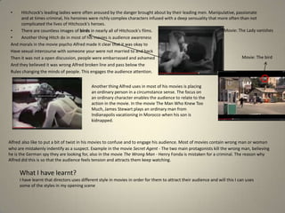 •

Hitchcock's leading ladies were often aroused by the danger brought about by their leading men. Manipulative, passionate
and at times criminal, his heroines were richly complex characters infused with a deep sensuality that more often than not
complicated the lives of Hitchcock's heroes.
Movie: The Lady vanishes
•
There are countless images of birds in nearly all of Hitchcock's films.
•
Another thing Hitch do in most of his movies is audience awareness
And morals in the movie psycho Alfred made it clear that it was okay to
Have sexual intercourse with someone your were not married to and back
Movie: The bird
Then it was not a open discussion, people were embarrassed and ashamed
And they believed it was wrong Alfred broken line and pass below the
Rules changing the minds of people. This engages the audience attention.
Another thing Alfred uses in most of his movies is placing
an ordinary person in a circumstance sense. The focus on
an ordinary character enables the audience to relate to the
action in the movie. In the movie The Man Who Knew Too
Much, James Stewart plays an ordinary man from
Indianapolis vacationing in Morocco when his son is
kidnapped.

Alfred also like to put a bit of twist in his movies to confuse and to engage his audience. Most of movies contain wrong man or woman
who are mistakenly indentify as a suspect. Example in the movie Secret Agent - The two main protagonists kill the wrong man, believing
he is the German spy they are looking for, also in the movie The Wrong Man - Henry Fonda is mistaken for a criminal. The reason why
Alfred did this is so that the audience feels tension and attracts them keep watching.

What I have learnt?
I have learnt that directors uses different style in movies in order for them to attract their audience and will this I can uses
some of the styles in my opening scene

 