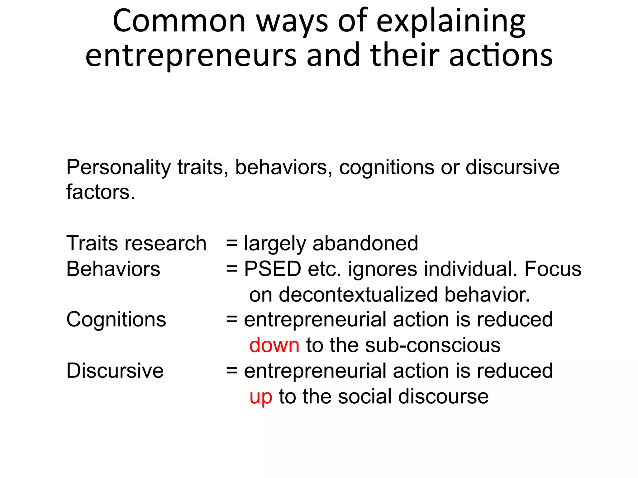 Personality traits, behaviors, cognitions or discursive
factors.
Traits research = largely abandoned
Behaviors = PSED etc. ignores individual. Focus
on decontextualized behavior.
Cognitions = entrepreneurial action is reduced
down to the sub-conscious
Discursive = entrepreneurial action is reduced
up to the social discourse
Common	
  ways	
  of	
  explaining	
  
entrepreneurs	
  and	
  their	
  acFons	
  
 