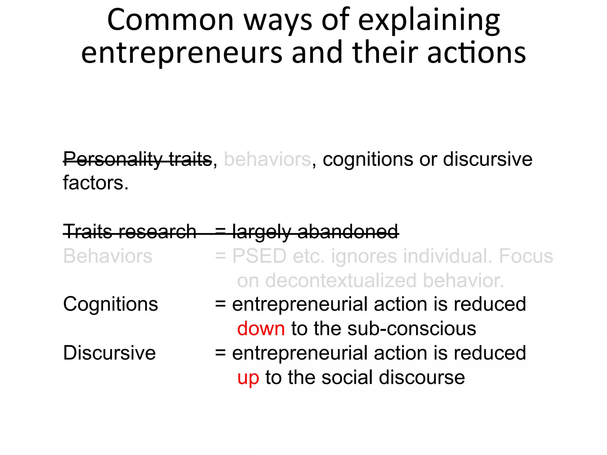 Personality traits, behaviors, cognitions or discursive
factors.
Traits research = largely abandoned
Behaviors = PSED etc. ignores individual. Focus
on decontextualized behavior.
Cognitions = entrepreneurial action is reduced
down to the sub-conscious
Discursive = entrepreneurial action is reduced
up to the social discourse
Common	
  ways	
  of	
  explaining	
  
entrepreneurs	
  and	
  their	
  acFons	
  
 