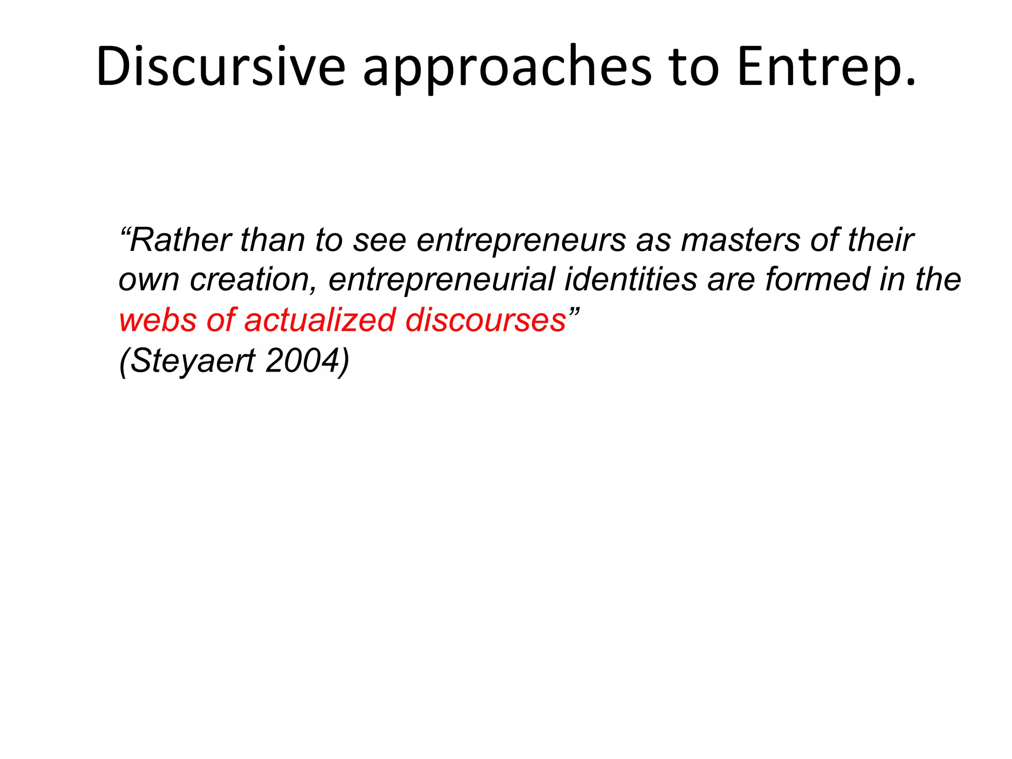 Personality traits, behaviors, cognitions or discursive
factors.
Traits research = largely abandoned
Behaviors = PSED etc. ignores individual. Focus
on decontextualized behavior.
Cognitions = entrepreneurial action is reduced
down to the sub-conscious
Discursive = entrepreneurial action is reduced
up to the social discourse
Common	
  ways	
  of	
  explaining	
  
entrepreneurs	
  and	
  their	
  acFons	
  
 
