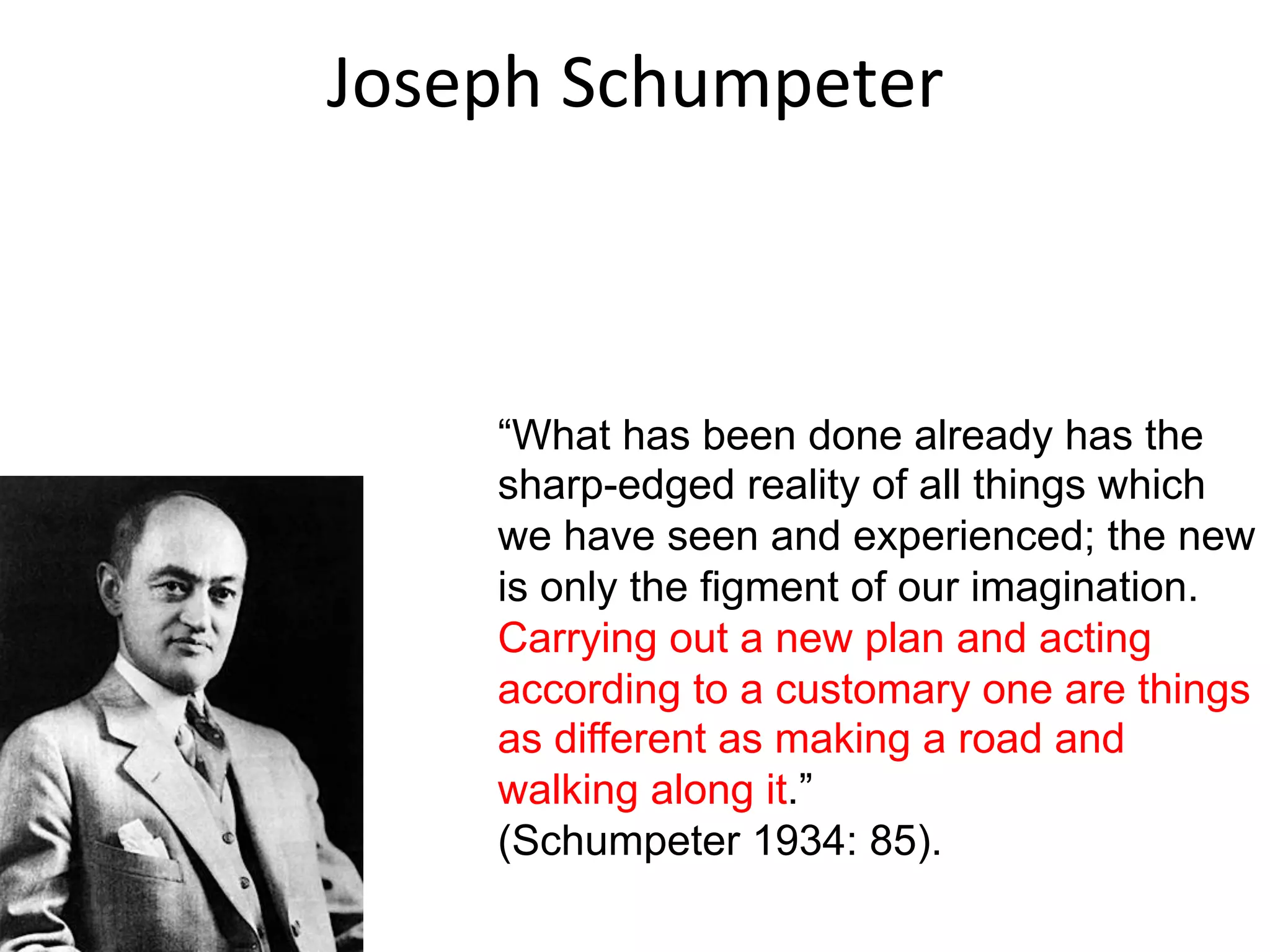 Joseph	
  Schumpeter	
  
“What has been done already has the
sharp-edged reality of all things which
we have seen and experienced; the new
is only the figment of our imagination.
Carrying out a new plan and acting
according to a customary one are things
as different as making a road and
walking along it.”
(Schumpeter 1934: 85).
 