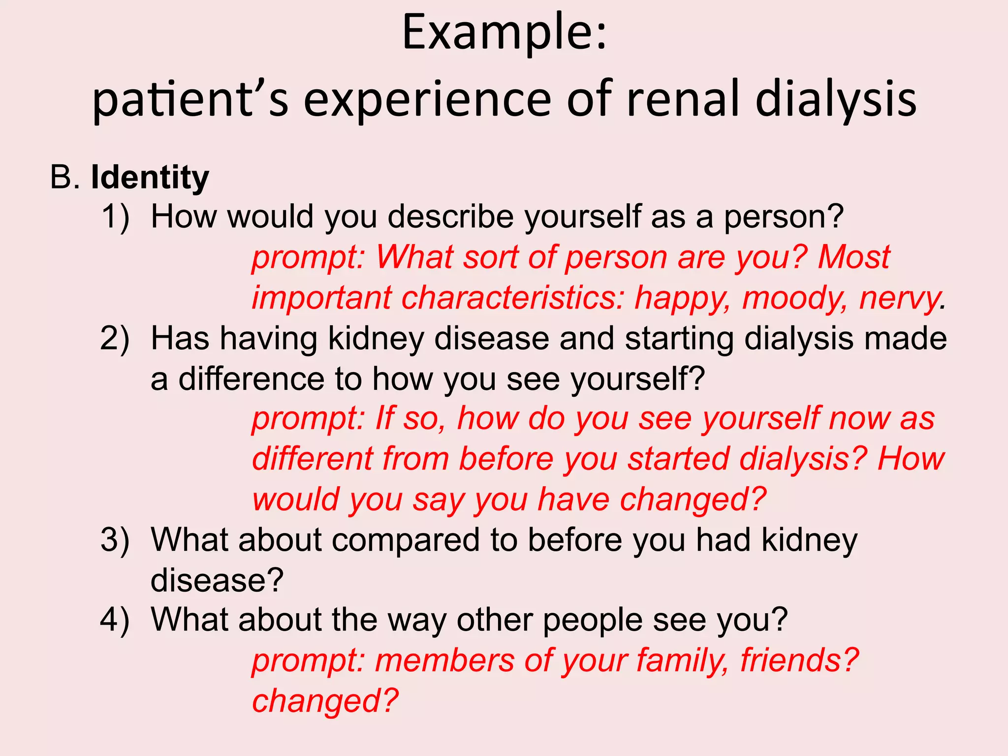 Developing	
  an	
  Interview	
  Schedule	
  
1)  Think about the broad range of issues you want your
interview to cover.
2)  Order topics appropriately. What is the most logical
order in which to address these issues or areas?
Which is the most sensitive area? Go from general to
specific.
3)  Think of appropriate questions related to each area.
4)  Think about possible probes and prompts.
 