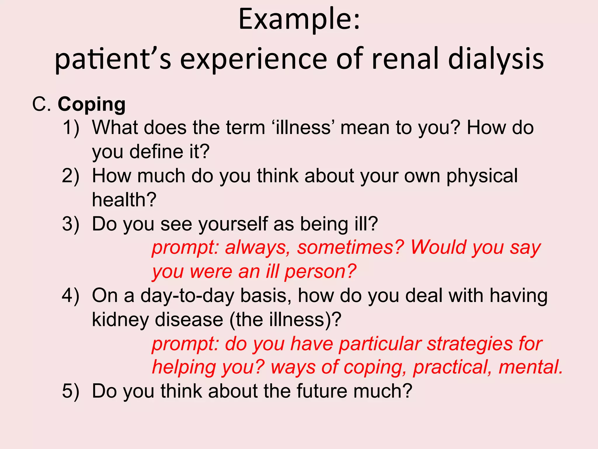 Example	
  interview	
  schedule:	
  	
  
paFent’s	
  experience	
  of	
  renal	
  dialysis	
  	
  
	
  A.  Dialysis
1)  Could you give me a brief history of your kidney
problem from when it started to your beginning
dialysis?
2)  Could you describe what happens in dialysis, in your
own words?
3)  What do you do when you are having dialysis?
4)  How do you feel when you are dialysing?
prompt: physically, emotionally, mentally.
5)  What do you think about?
6)  How do you feel about having dialysis?
prompt: some people/relief from previous illness/
a bind.
 