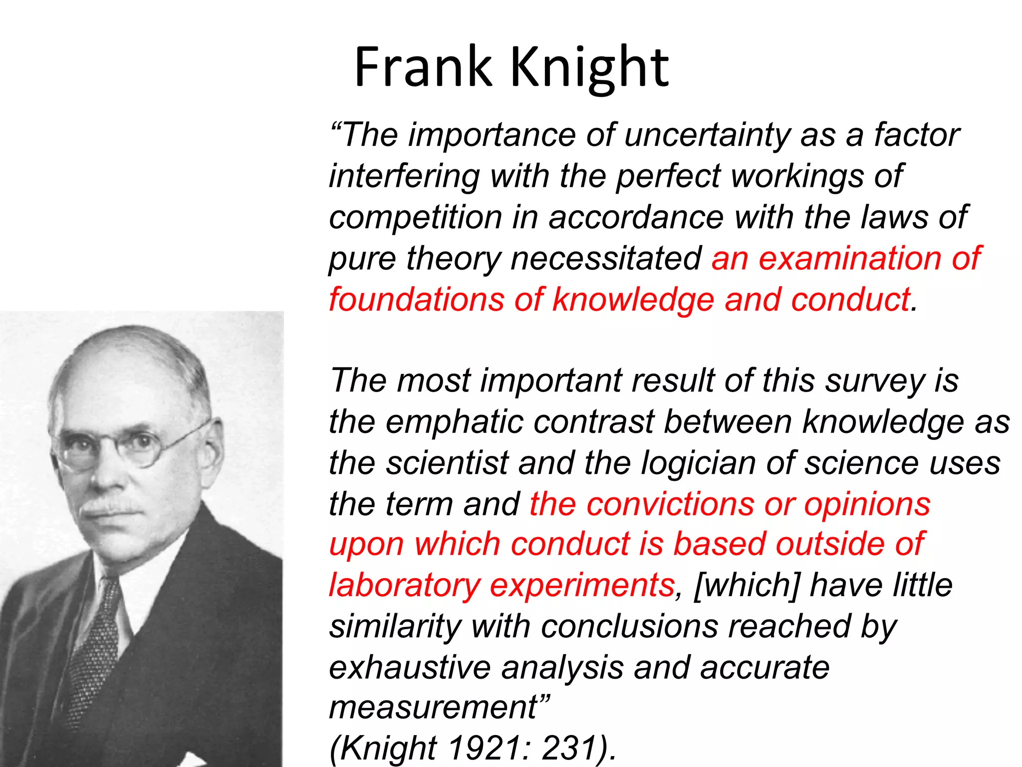 Frank	
  Knight	
  
“The importance of uncertainty as a factor
interfering with the perfect workings of
competition in accordance with the laws of
pure theory necessitated an examination of
foundations of knowledge and conduct.
The most important result of this survey is
the emphatic contrast between knowledge as
the scientist and the logician of science uses
the term and the convictions or opinions
upon which conduct is based outside of
laboratory experiments, [which] have little
similarity with conclusions reached by
exhaustive analysis and accurate
measurement”
(Knight 1921: 231).
 