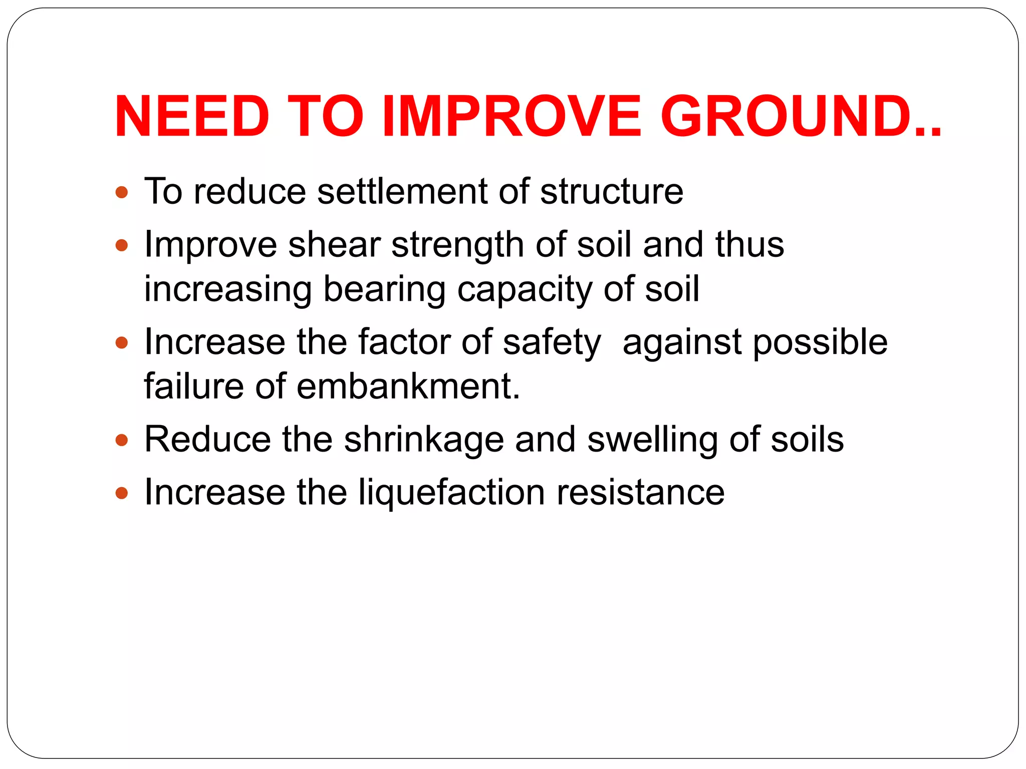 NEED TO IMPROVE GROUND..
 To reduce settlement of structure
 Improve shear strength of soil and thus
increasing bearing capacity of soil
 Increase the factor of safety against possible
failure of embankment.
 Reduce the shrinkage and swelling of soils
 Increase the liquefaction resistance
 