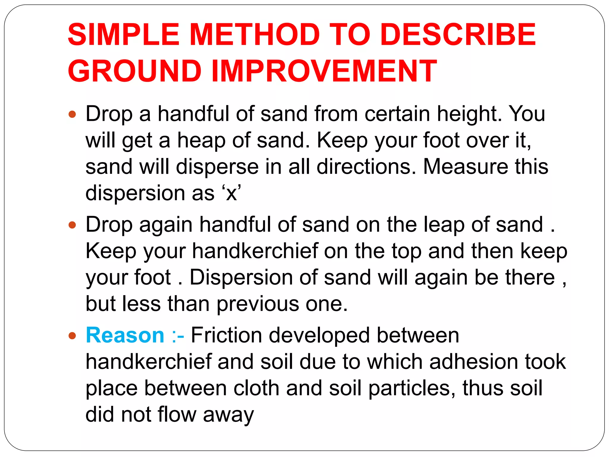 SIMPLE METHOD TO DESCRIBE
GROUND IMPROVEMENT
 Drop a handful of sand from certain height. You
will get a heap of sand. Keep your foot over it,
sand will disperse in all directions. Measure this
dispersion as ‘x’
 Drop again handful of sand on the leap of sand .
Keep your handkerchief on the top and then keep
your foot . Dispersion of sand will again be there ,
but less than previous one.
 Reason :- Friction developed between
handkerchief and soil due to which adhesion took
place between cloth and soil particles, thus soil
did not flow away
 