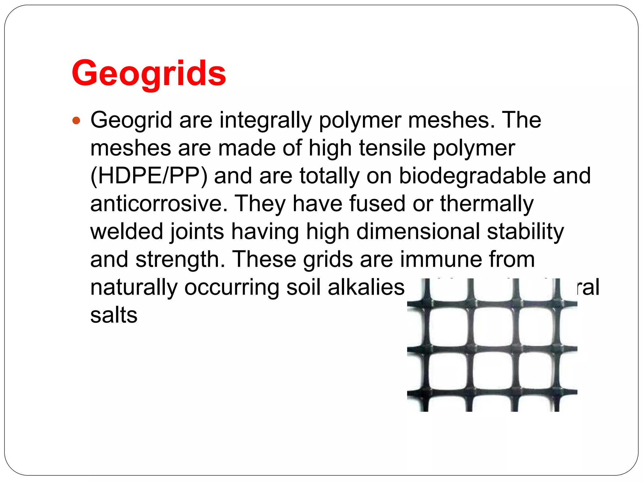 Geogrids
 Geogrid are integrally polymer meshes. The
meshes are made of high tensile polymer
(HDPE/PP) and are totally on biodegradable and
anticorrosive. They have fused or thermally
welded joints having high dimensional stability
and strength. These grids are immune from
naturally occurring soil alkalies,acids and mineral
salts
 