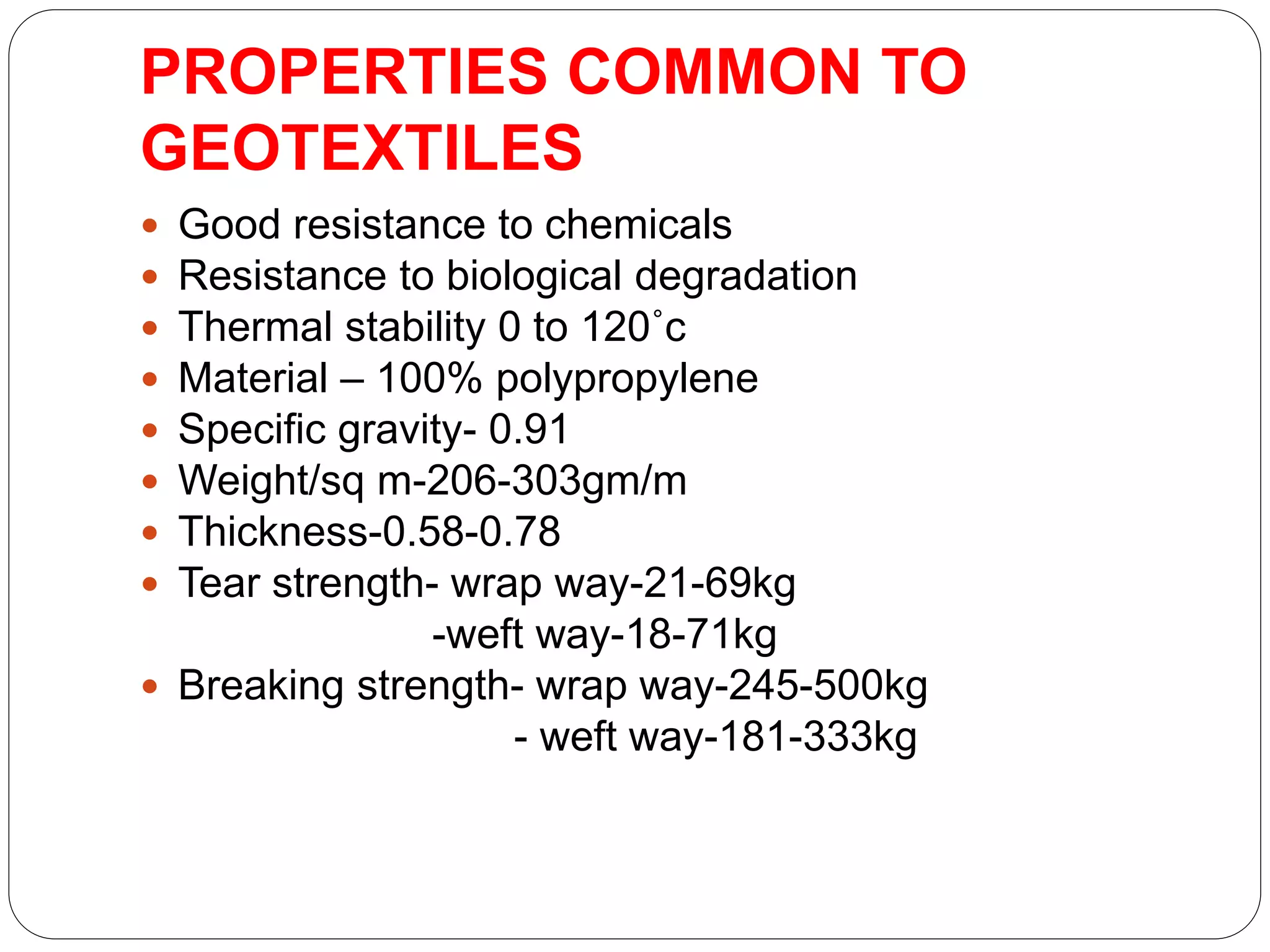 PROPERTIES COMMON TO
GEOTEXTILES
 Good resistance to chemicals
 Resistance to biological degradation
 Thermal stability 0 to 120˚c
 Material – 100% polypropylene
 Specific gravity- 0.91
 Weight/sq m-206-303gm/m
 Thickness-0.58-0.78
 Tear strength- wrap way-21-69kg
-weft way-18-71kg
 Breaking strength- wrap way-245-500kg
- weft way-181-333kg
 