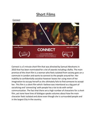 Short Films
Connect
Connect is a 5-minute short film that was directed by Samuel Abrahams in
2010 that has been nominated for a lot of awards including a Bafta. The main
premise of the short film is a woman who feels isolated from society goes on a
commute in London and wants to connect to the people around her. Her
inability to confidentially socialise however leaves her using more of her
imagination to occupy herself as she ultimately fails to find someone to accept
her. This film is a silent film which I believe was intentional as a big part of
socializing and ‘connecting’ with people has a lot to do with verbal
communication. The fact that there are a high number of characters for a short
film, yet none have lines of dialogue speaks volumes about how the main
character feels isolated and alone even though she is surrounded people and
in the largest City In the country.
 