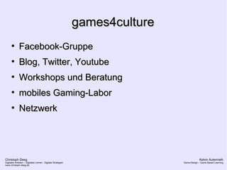 Christoph Deeg
Digitales Arbeiten – Digitales Lernen - Digitale Strategien
www.christoph-deeg.de
Kelvin Autenrieth
Game-Design – Game Based Learning
games4culturegames4culture
●
Facebook-GruppeFacebook-Gruppe
●
Blog, Twitter, YoutubeBlog, Twitter, Youtube
●
Workshops und BeratungWorkshops und Beratung
●
mobiles Gaming-Labormobiles Gaming-Labor
●
NetzwerkNetzwerk
 