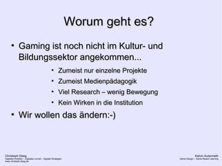 Christoph Deeg
Digitales Arbeiten – Digitales Lernen - Digitale Strategien
www.christoph-deeg.de
Kelvin Autenrieth
Game-Design – Game Based Learning
Worum geht es?Worum geht es?
●
Gaming ist noch nicht im Kultur- undGaming ist noch nicht im Kultur- und
Bildungssektor angekommen...Bildungssektor angekommen...
●
Zumeist nur einzelne ProjekteZumeist nur einzelne Projekte
●
Zumeist MedienpädagogikZumeist Medienpädagogik
●
Viel Research – wenig BewegungViel Research – wenig Bewegung
●
Kein Wirken in die InstitutionKein Wirken in die Institution
●
Wir wollen das ändern:-)Wir wollen das ändern:-)
 