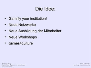 Christoph Deeg
Digitales Arbeiten – Digitales Lernen - Digitale Strategien
www.christoph-deeg.de
Kelvin Autenrieth
Game-Design – Game Based Learning
Die Idee:Die Idee:
●
Gamifiy your institution!Gamifiy your institution!
●
Neue NetzwerkeNeue Netzwerke
●
Neue Ausbildung der MitarbeiterNeue Ausbildung der Mitarbeiter
●
Neue WorkshopsNeue Workshops
●
games4culturegames4culture
 