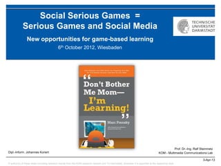 Social Serious Games =
             Serious Games and Social Media
                 New opportunities for game-based learning
                                             6th October 2012, Wiesbaden




                                                                                                                                                     Prof. Dr.-Ing. Ralf Steinmetz
Dipl.-Inform. Johannes Konert                                                                                                             KOM - Multimedia Communications Lab

                                                                                                                                                                          3-Apr-13
© author(s) of these slides including research results from the KOM research network and TU Darmstadt; otherwise it is specified at the respective slide
 