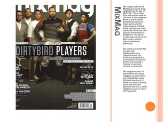 MIXMAG

The target audience of
MixMag are young males
ranging from the age of
16/17-30. This is clear
from the picture used on
the front of the magazine
which is a well known
band of this particular
music genre and the
colour scheme of black,
white and grey are more
manly than feminine. The
layout is presented in a
block form. The font is
simple and consists of the
basic colour scheme
colour mentioned
previously.
The artists are presented
as older and
sophisticated. As a
collective band, the
artists are portrayed as
quirky within the picture
as they are wearing a
mixture of sporting
clothes, as musicians.
The magazine sticks to
conventions of a music
magazine as when there
are subheadings under
the band names etc, it
sticks to a topic involving
music and not their
personal lives etc as other
magazines such as Top of
the Pops does.

 