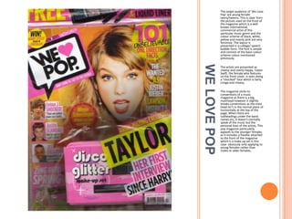 The target audience of ‘We Love
Pop’ are young female
teens/tweens. This is clear from
the picture used on the front of
the magazine which is a well
known international,
commercial artist of this
particular music genre and the
colour scheme of black, white,
yellow and mainly pink are very
feminine. The layout is
presented in a collage/ speech
bubble form. The font is simple
and consists of the basic colour
scheme colour mentioned
previously.

WE LOVE POP

The artists are presented as
cheesy and overly happy. Taylor
Swift, the female who features
on the front cover, is seen doing
a “shocked” face which is fairly
cringe and cheesy.
The magazine sticks to
conventions of a music
magazine as there is a big
masthead however it slightly
breaks conventions as the mast
head isn’t in the normal place of
horizontally at the top of the
page. When there are
subheadings under the band
names etc, it doesn't normally
speak of the music but the
personal lives of the artists. This
pop magazine particularly
appeals to the younger females
as it includes a freebie attached
to the front of the magazine
which is a make up set in this
case- obviously only applying to
young females rather than
males or older females.

 