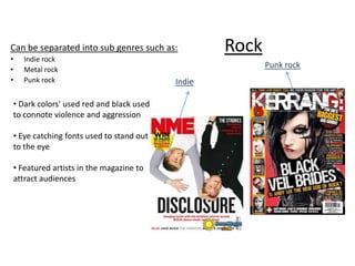 Can be separated into sub genres such as:
•
•
•

Indie rock
Metal rock
Punk rock

• Dark colors' used red and black used
to connote violence and aggression
• Eye catching fonts used to stand out
to the eye
• Featured artists in the magazine to
attract audiences

Rock
Punk rock

Indie

 