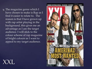  The magazine genre which I
have chosen to make is Rap as I
find it easier to relate to. The
reason is that I have grown up
with rap artist playing in the
background, this gives me an
advantage as I am the target
audience. I will stick to the
colour scheme of rap magazine
of bright colours as I want to
appeal to my target audience.
XXL
 