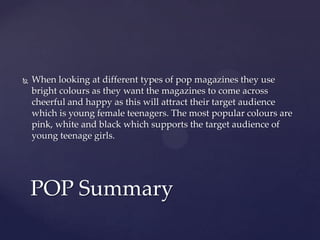  When looking at different types of pop magazines they use
bright colours as they want the magazines to come across
cheerful and happy as this will attract their target audience
which is young female teenagers. The most popular colours are
pink, white and black which supports the target audience of
young teenage girls.
POP Summary
 