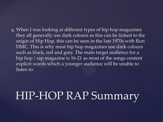  When I was looking at different types of hip hop magazines
they all generally use dark colours as this can be linked to the
origin of Hip Hop, this can be seen in the late 1970s with Run
DMC. This is why most hip hop magazines use dark colours
such as black, red and grey. The main target audience for a
hip hop / rap magazine is 16-21 as most of the songs content
explicit words which a younger audience will be unable to
listen to.
HIP-HOP RAP Summary
 