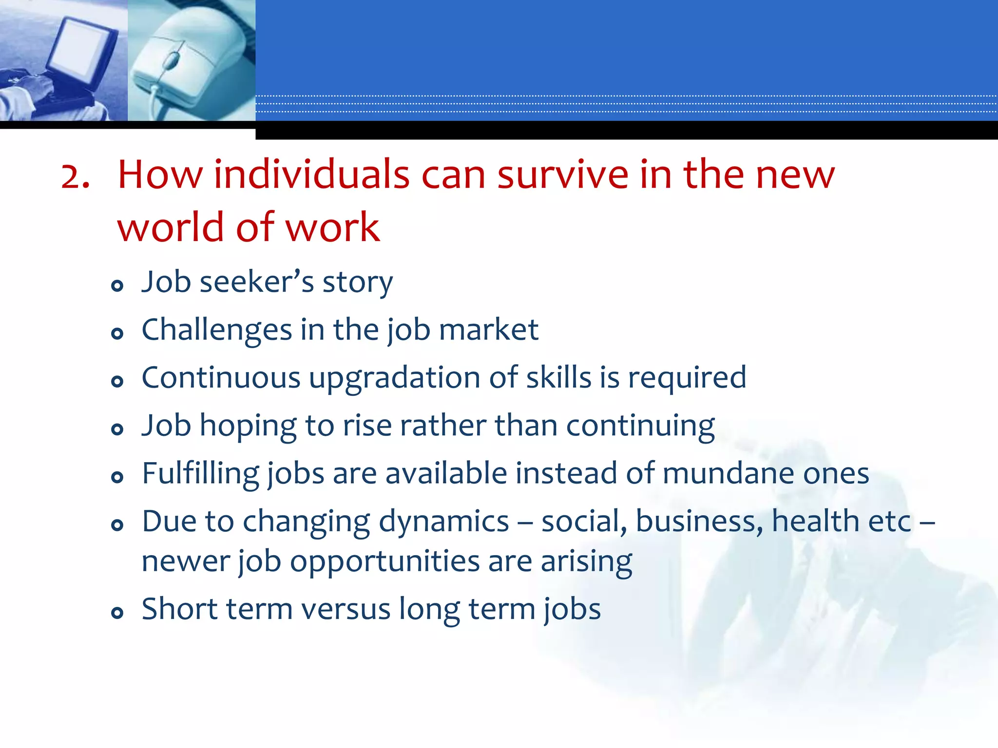 2. How individuals can survive in the new
   world of work
     Job seeker’s story
     Challenges in the job market
     Continuous upgradation of skills is required
     Job hoping to rise rather than continuing
     Fulfilling jobs are available instead of mundane ones
     Due to changing dynamics – social, business, health etc –
      newer job opportunities are arising
     Short term versus long term jobs
 
