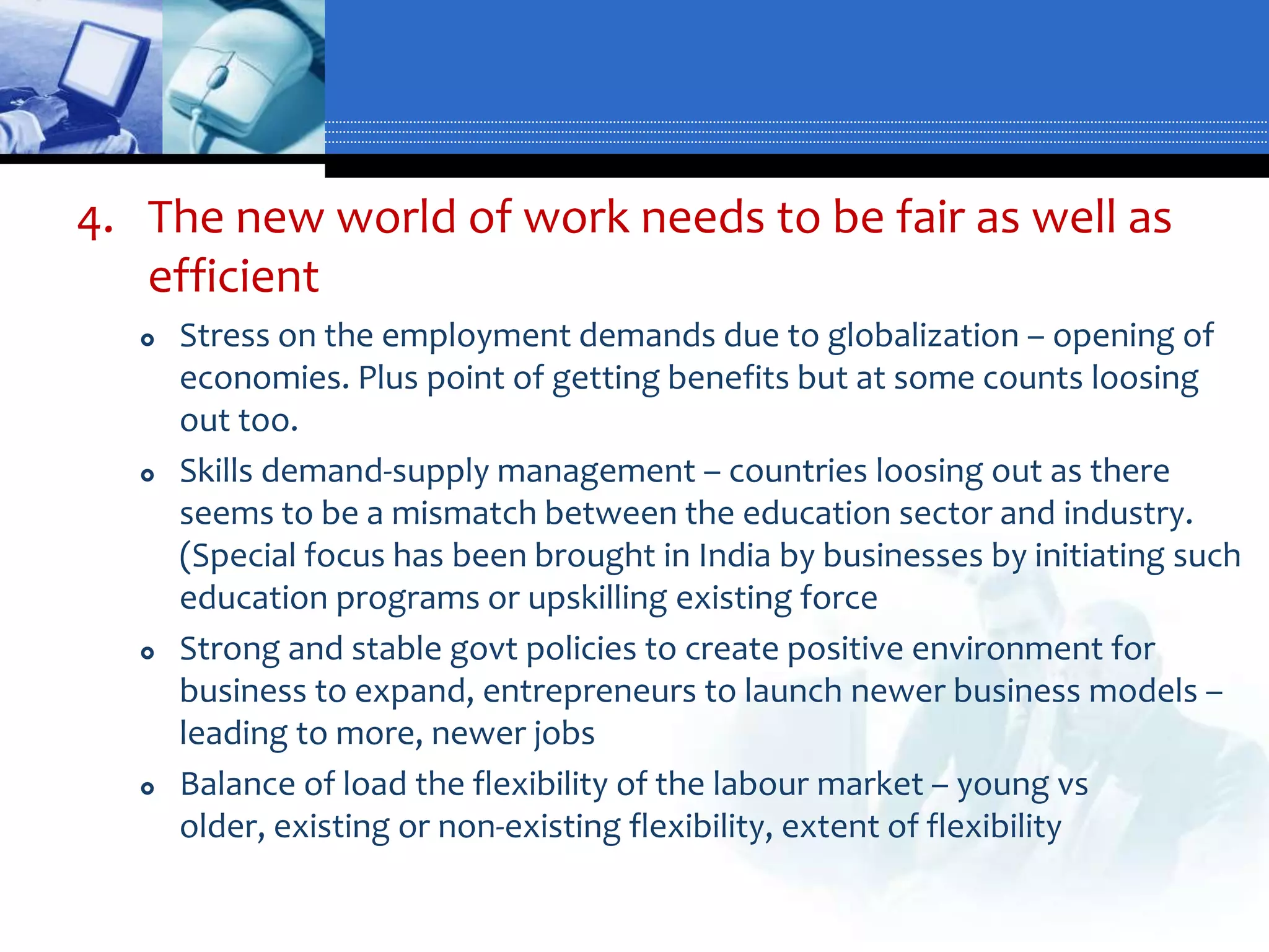 4. The new world of work needs to be fair as well as
   efficient
      Stress on the employment demands due to globalization – opening of
       economies. Plus point of getting benefits but at some counts loosing
       out too.
      Skills demand-supply management – countries loosing out as there
       seems to be a mismatch between the education sector and industry.
       (Special focus has been brought in India by businesses by initiating such
       education programs or upskilling existing force
      Strong and stable govt policies to create positive environment for
       business to expand, entrepreneurs to launch newer business models –
       leading to more, newer jobs
      Balance of load the flexibility of the labour market – young vs
       older, existing or non-existing flexibility, extent of flexibility
 