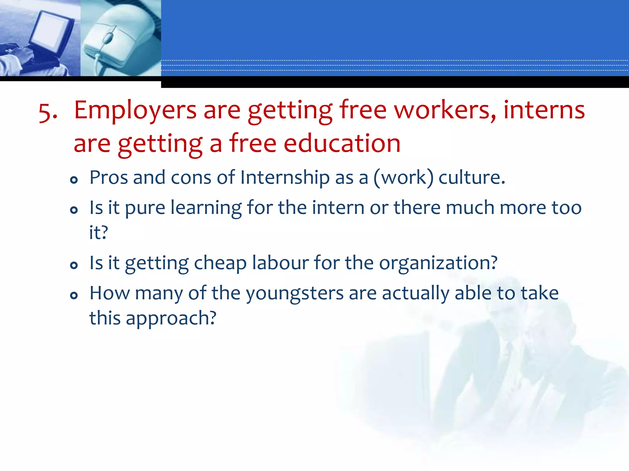 5. Employers are getting free workers, interns
   are getting a free education
     Pros and cons of Internship as a (work) culture.
     Is it pure learning for the intern or there much more too
      it?
     Is it getting cheap labour for the organization?
     How many of the youngsters are actually able to take
      this approach?
 