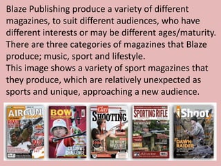 Blaze Publishing produce a variety of different
magazines, to suit different audiences, who have
different interests or may be different ages/maturity.
There are three categories of magazines that Blaze
produce; music, sport and lifestyle.
This image shows a variety of sport magazines that
they produce, which are relatively unexpected as
sports and unique, approaching a new audience.
 