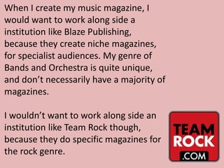 When I create my music magazine, I
would want to work along side a
institution like Blaze Publishing,
because they create niche magazines,
for specialist audiences. My genre of
Bands and Orchestra is quite unique,
and don’t necessarily have a majority of
magazines.
I wouldn’t want to work along side an
institution like Team Rock though,
because they do specific magazines for
the rock genre.
 