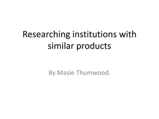 Researching institutions with 
similar products 
By Masie Thumwood. 
 