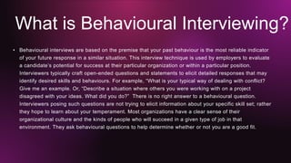 What is Behavioural Interviewing?
• Behavioural interviews are based on the premise that your past behaviour is the most reliable indicator
of your future response in a similar situation. This interview technique is used by employers to evaluate
a candidate’s potential for success at their particular organization or within a particular position.
Interviewers typically craft open-ended questions and statements to elicit detailed responses that may
identify desired skills and behaviours. For example, “What is your typical way of dealing with conflict?
Give me an example. Or, “Describe a situation where others you were working with on a project
disagreed with your ideas. What did you do?” There is no right answer to a behavioural question.
Interviewers posing such questions are not trying to elicit information about your specific skill set; rather
they hope to learn about your temperament. Most organizations have a clear sense of their
organizational culture and the kinds of people who will succeed in a given type of job in that
environment. They ask behavioural questions to help determine whether or not you are a good fit.
 