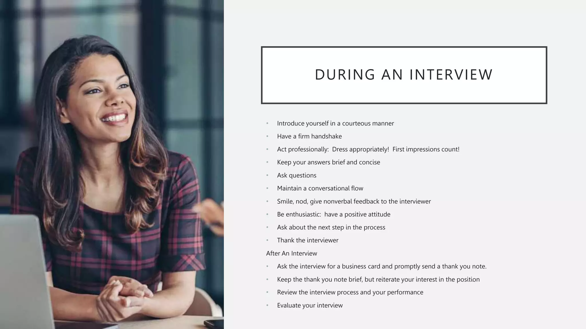 DURING AN INTERVIEW
• Introduce yourself in a courteous manner
• Have a firm handshake
• Act professionally: Dress appropriately! First impressions count!
• Keep your answers brief and concise
• Ask questions
• Maintain a conversational flow
• Smile, nod, give nonverbal feedback to the interviewer
• Be enthusiastic: have a positive attitude
• Ask about the next step in the process
• Thank the interviewer
After An Interview
• Ask the interview for a business card and promptly send a thank you note.
• Keep the thank you note brief, but reiterate your interest in the position
• Review the interview process and your performance
• Evaluate your interview
 