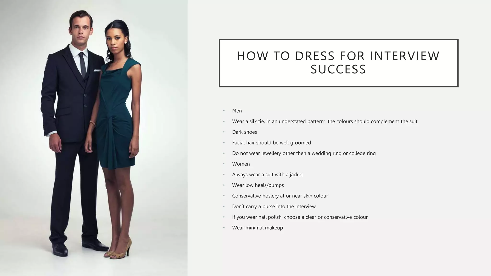 HOW TO DRESS FOR INTERVIEW
SUCCESS
• Men
• Wear a silk tie, in an understated pattern: the colours should complement the suit
• Dark shoes
• Facial hair should be well groomed
• Do not wear jewellery other then a wedding ring or college ring
• Women
• Always wear a suit with a jacket
• Wear low heels/pumps
• Conservative hosiery at or near skin colour
• Don’t carry a purse into the interview
• If you wear nail polish, choose a clear or conservative colour
• Wear minimal makeup
 