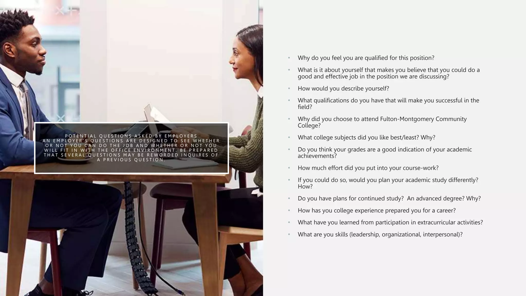 P O T E N T I A L Q U E S T I O N S A S K E D B Y E M P L O Y E R S
A N E M P L O Y E R ’ S Q U E S T I O N S A R E D E S I G N E D T O S E E W H E T H E R
O R N O T Y O U C A N D O T H E J O B A N D W H E T H E R O R N O T Y O U
W I L L F I T I N W I T H T H E O F F I C E E N V I R O N M E N T . B E P R E P A R E D
T H A T S E V E R A L Q U E S T I O N S M A Y B E R E W O R D E D I N Q U I R E S O F
A P R E V I O U S Q U E S T I O N .
• Why do you feel you are qualified for this position?
• What is it about yourself that makes you believe that you could do a
good and effective job in the position we are discussing?
• How would you describe yourself?
• What qualifications do you have that will make you successful in the
field?
• Why did you choose to attend Fulton-Montgomery Community
College?
• What college subjects did you like best/least? Why?
• Do you think your grades are a good indication of your academic
achievements?
• How much effort did you put into your course-work?
• If you could do so, would you plan your academic study differently?
How?
• Do you have plans for continued study? An advanced degree? Why?
• How has you college experience prepared you for a career?
• What have you learned from participation in extracurricular activities?
• What are you skills (leadership, organizational, interpersonal)?
 