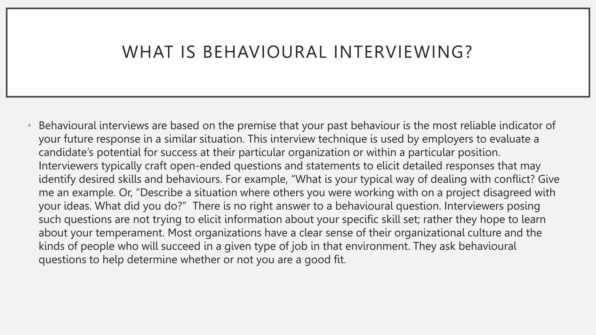 WHAT IS BEHAVIOURAL INTERVIEWING?
• Behavioural interviews are based on the premise that your past behaviour is the most reliable indicator of
your future response in a similar situation. This interview technique is used by employers to evaluate a
candidate’s potential for success at their particular organization or within a particular position.
Interviewers typically craft open-ended questions and statements to elicit detailed responses that may
identify desired skills and behaviours. For example, “What is your typical way of dealing with conflict? Give
me an example. Or, “Describe a situation where others you were working with on a project disagreed with
your ideas. What did you do?” There is no right answer to a behavioural question. Interviewers posing
such questions are not trying to elicit information about your specific skill set; rather they hope to learn
about your temperament. Most organizations have a clear sense of their organizational culture and the
kinds of people who will succeed in a given type of job in that environment. They ask behavioural
questions to help determine whether or not you are a good fit.
 
