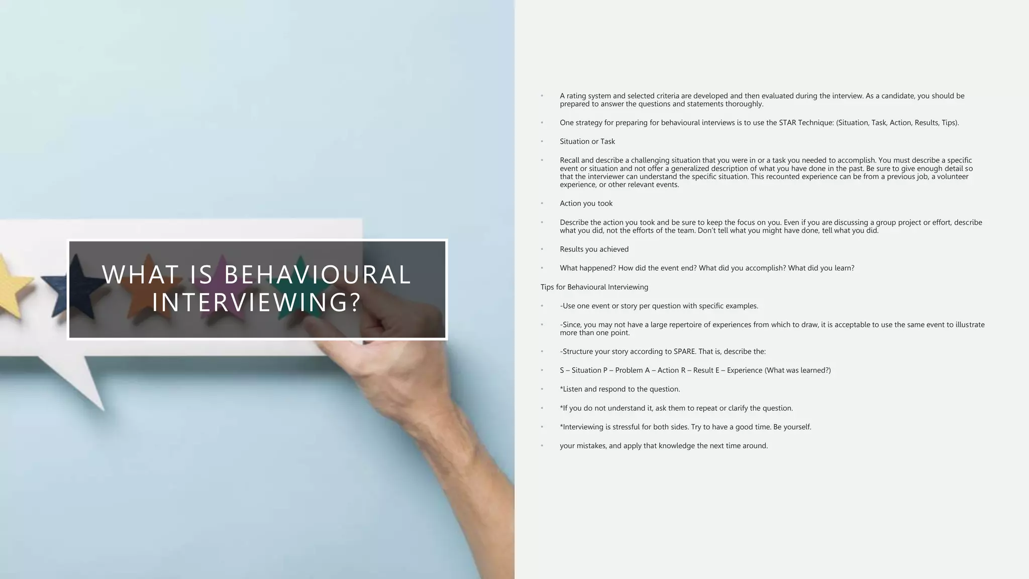 WHAT IS BEHAVIOURAL
INTERVIEWING?
• A rating system and selected criteria are developed and then evaluated during the interview. As a candidate, you should be
prepared to answer the questions and statements thoroughly.
• One strategy for preparing for behavioural interviews is to use the STAR Technique: (Situation, Task, Action, Results, Tips).
• Situation or Task
• Recall and describe a challenging situation that you were in or a task you needed to accomplish. You must describe a specific
event or situation and not offer a generalized description of what you have done in the past. Be sure to give enough detail so
that the interviewer can understand the specific situation. This recounted experience can be from a previous job, a volunteer
experience, or other relevant events.
• Action you took
• Describe the action you took and be sure to keep the focus on you. Even if you are discussing a group project or effort, describe
what you did, not the efforts of the team. Don’t tell what you might have done, tell what you did.
• Results you achieved
• What happened? How did the event end? What did you accomplish? What did you learn?
Tips for Behavioural Interviewing
• -Use one event or story per question with specific examples.
• -Since, you may not have a large repertoire of experiences from which to draw, it is acceptable to use the same event to illustrate
more than one point.
• -Structure your story according to SPARE. That is, describe the:
• S – Situation P – Problem A – Action R – Result E – Experience (What was learned?)
• *Listen and respond to the question.
• *If you do not understand it, ask them to repeat or clarify the question.
• *Interviewing is stressful for both sides. Try to have a good time. Be yourself.
• your mistakes, and apply that knowledge the next time around.
 