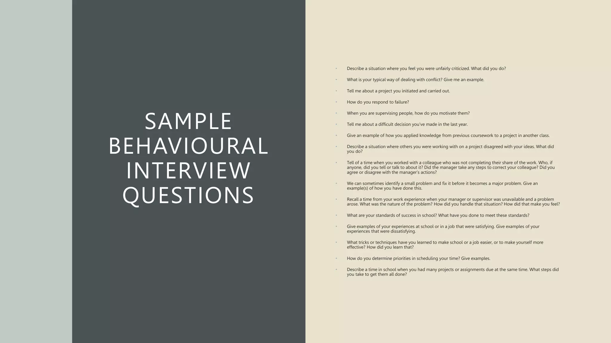 SAMPLE
BEHAVIOURAL
INTERVIEW
QUESTIONS
• Describe a situation where you feel you were unfairly criticized. What did you do?
• What is your typical way of dealing with conflict? Give me an example.
• Tell me about a project you initiated and carried out.
• How do you respond to failure?
• When you are supervising people, how do you motivate them?
• Tell me about a difficult decision you’ve made in the last year.
• Give an example of how you applied knowledge from previous coursework to a project in another class.
• Describe a situation where others you were working with on a project disagreed with your ideas. What did
you do?
• Tell of a time when you worked with a colleague who was not completing their share of the work. Who, if
anyone, did you tell or talk to about it? Did the manager take any steps to correct your colleague? Did you
agree or disagree with the manager’s actions?
• We can sometimes identify a small problem and fix it before it becomes a major problem. Give an
example(s) of how you have done this.
• Recall a time from your work experience when your manager or supervisor was unavailable and a problem
arose. What was the nature of the problem? How did you handle that situation? How did that make you feel?
• What are your standards of success in school? What have you done to meet these standards?
• Give examples of your experiences at school or in a job that were satisfying. Give examples of your
experiences that were dissatisfying.
• What tricks or techniques have you learned to make school or a job easier, or to make yourself more
effective? How did you learn that?
• How do you determine priorities in scheduling your time? Give examples.
• Describe a time in school when you had many projects or assignments due at the same time. What steps did
you take to get them all done?
 