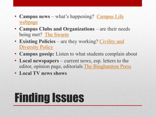 Finding Issues
• Campus news – what’s happening? Campus Life
webpage
• Campus Clubs and Organizations – are their needs
being met? The Swarm
• Existing Policies – are they working? Civility and
Diversity Policy
• Campus gossip: Listen to what students complain about
• Local newspapers – current news, esp. letters to the
editor, opinion page, editorials The Binghamton Press
• Local TV news shows
 